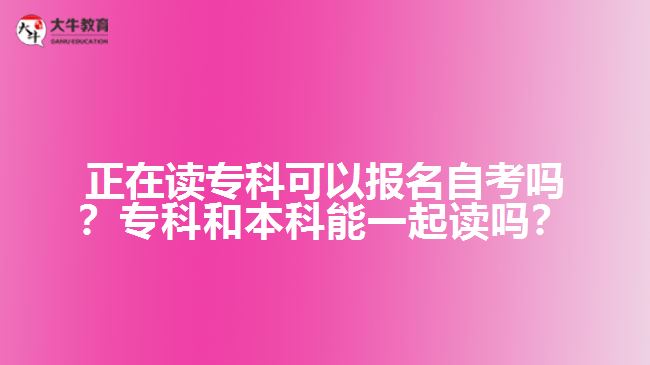 正在读专科可以报名自考吗?专科和本科能一起读吗? 正在读专科可以报名自考吗?专科和本科能一起读吗?