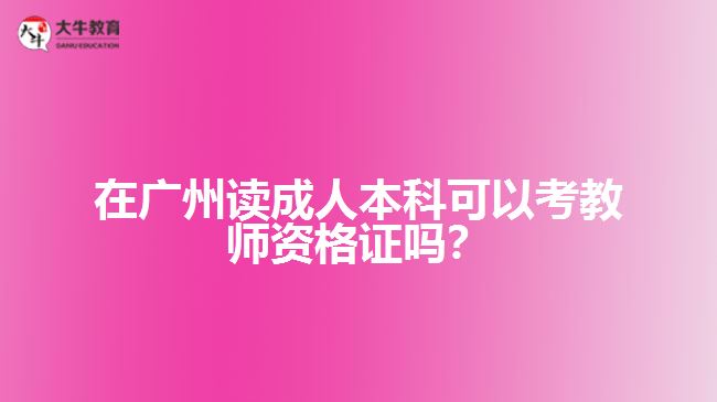 在广州读成人本科可以考教师资格证吗? 在广州读成人本科可以考教师资格证吗?
