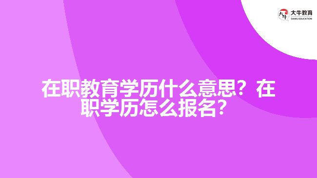 在职教育学历什么意思?在职学历怎么报名? 在职教育学历什么意思?在职学历怎么报名?